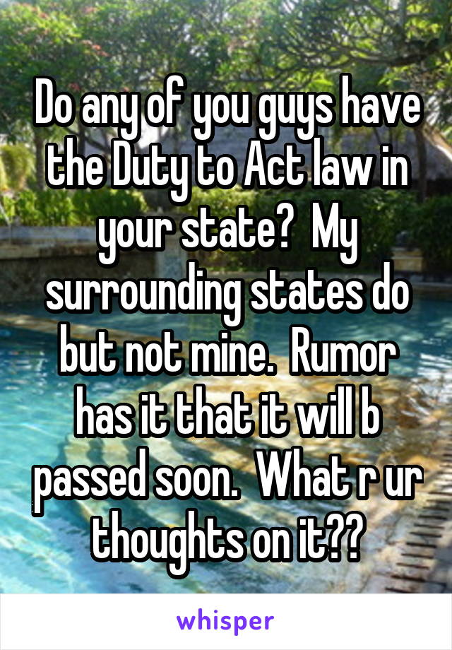 Do any of you guys have the Duty to Act law in your state?  My surrounding states do but not mine.  Rumor has it that it will b passed soon.  What r ur thoughts on it??