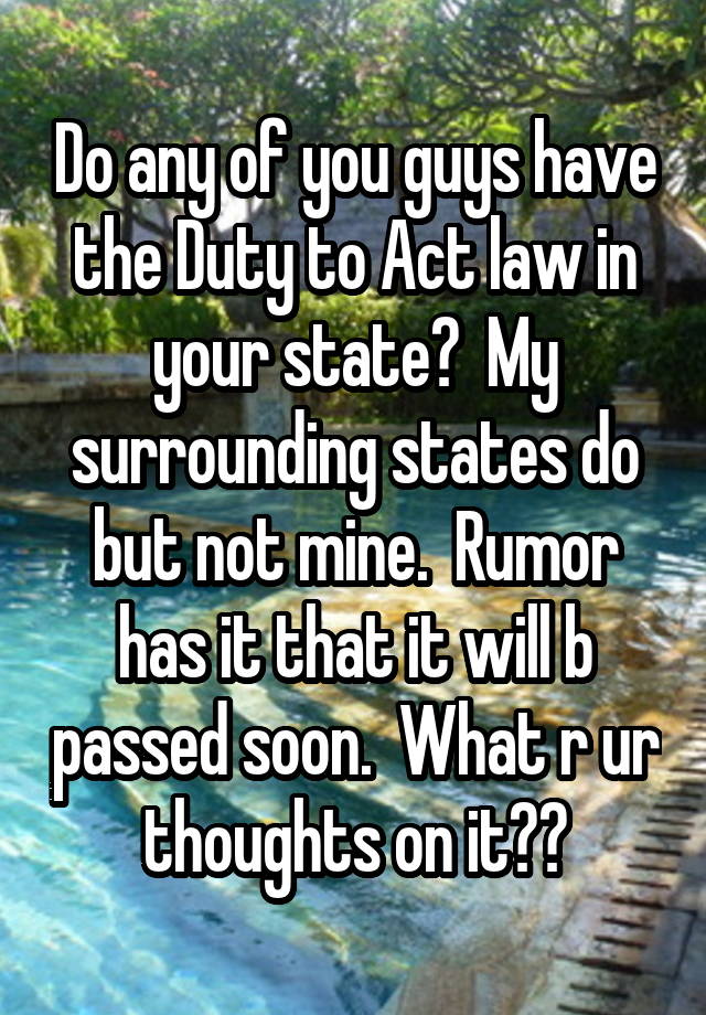 Do any of you guys have the Duty to Act law in your state?  My surrounding states do but not mine.  Rumor has it that it will b passed soon.  What r ur thoughts on it??