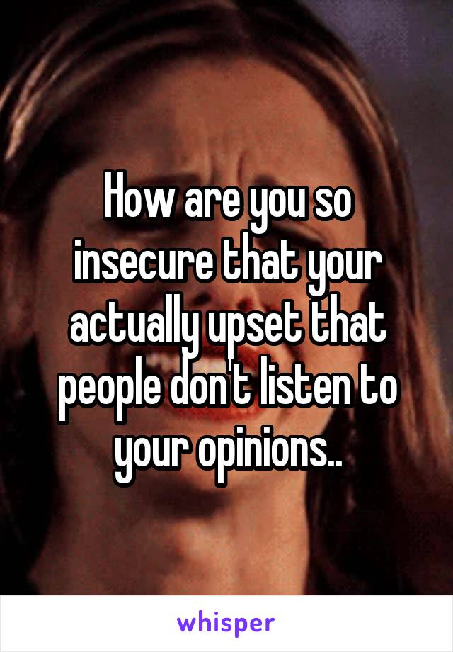 How are you so insecure that your actually upset that people don't listen to your opinions..