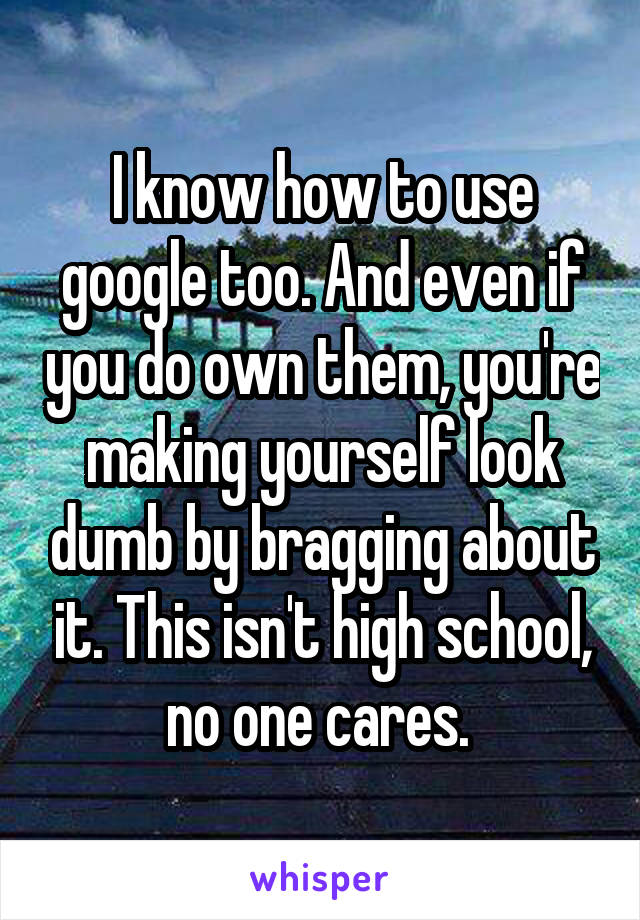 I know how to use google too. And even if you do own them, you're making yourself look dumb by bragging about it. This isn't high school, no one cares. 