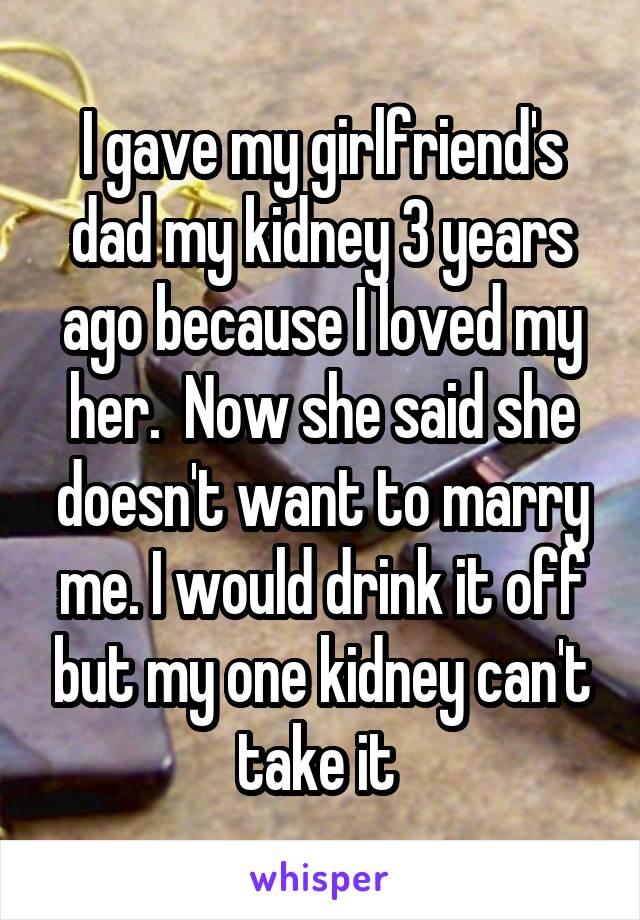 I gave my girlfriend's dad my kidney 3 years ago because I loved my her.  Now she said she doesn't want to marry me. I would drink it off but my one kidney can't take it 