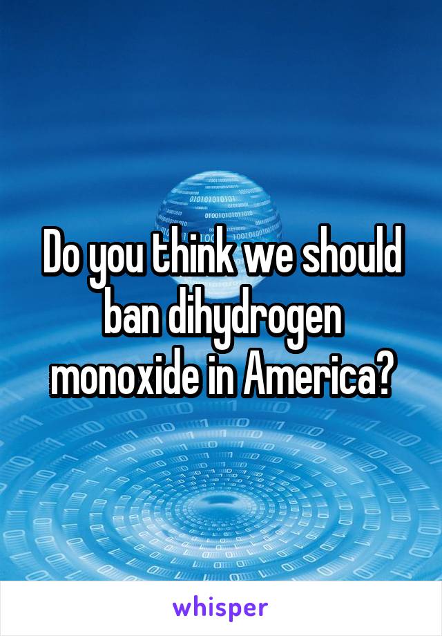 Do you think we should ban dihydrogen monoxide in America?