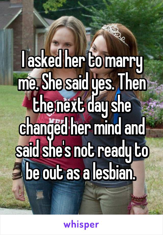 I asked her to marry me. She said yes. Then the next day she changed her mind and said she's not ready to be out as a lesbian. 
