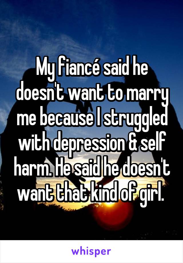 My fiancé said he doesn't want to marry me because I struggled with depression & self harm. He said he doesn't want that kind of girl. 