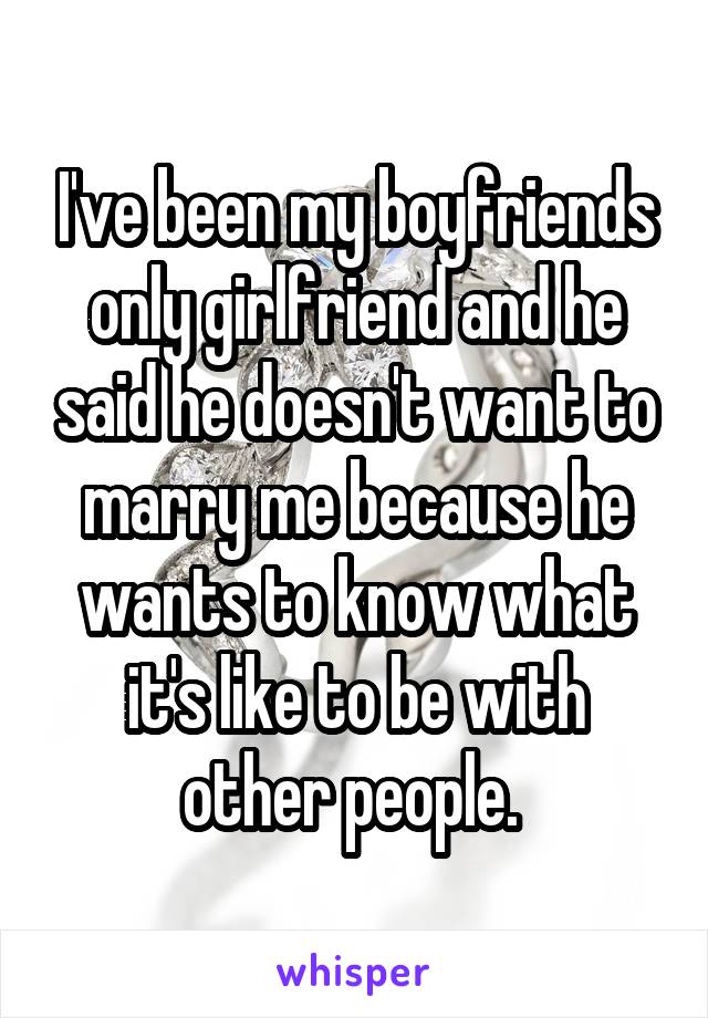 I've been my boyfriends only girlfriend and he said he doesn't want to marry me because he wants to know what it's like to be with other people. 