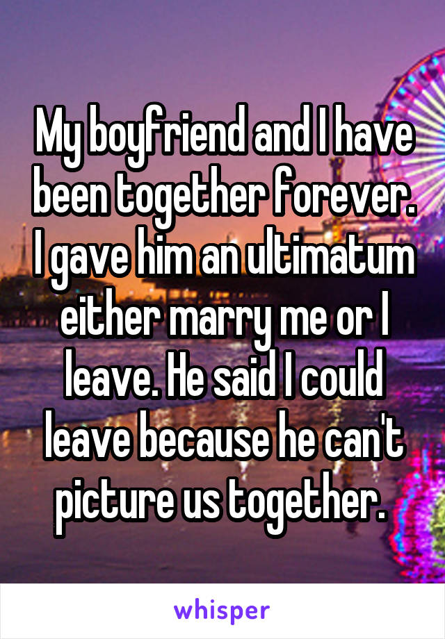 My boyfriend and I have been together forever. I gave him an ultimatum either marry me or I leave. He said I could leave because he can't picture us together. 