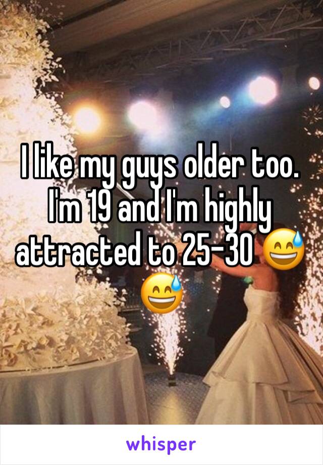 I like my guys older too. I'm 19 and I'm highly attracted to 25-30 😅😅