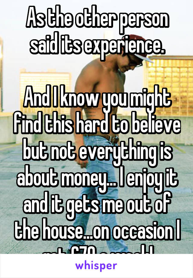 As the other person said its experience.

And I know you might find this hard to believe but not everything is about money... I enjoy it and it gets me out of the house...on occasion I get £70 a week!