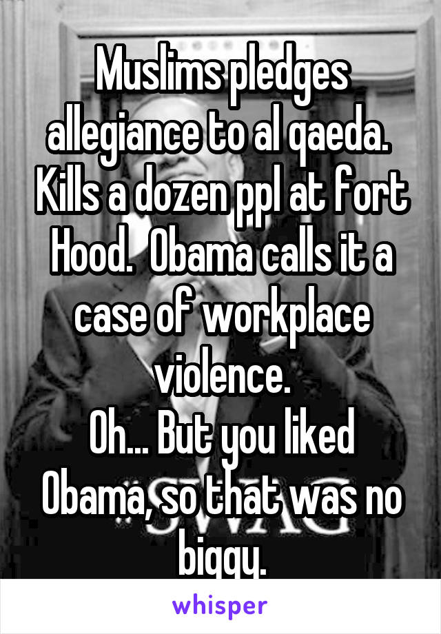 Muslims pledges allegiance to al qaeda.  Kills a dozen ppl at fort Hood.  Obama calls it a case of workplace violence.
Oh... But you liked Obama, so that was no biggy.