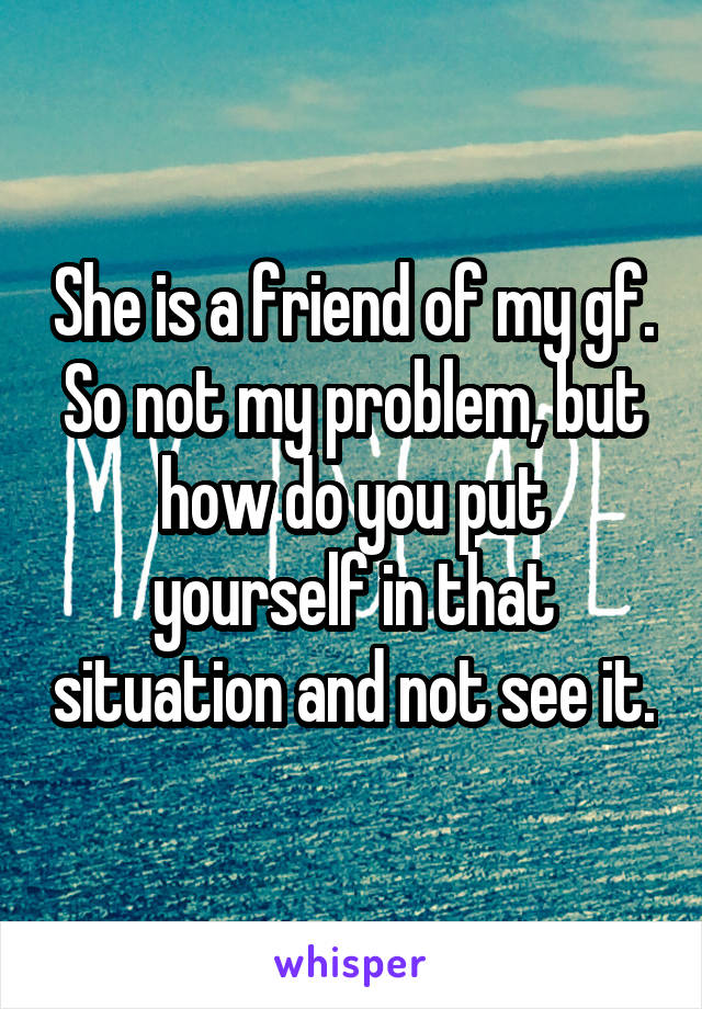 She is a friend of my gf. So not my problem, but how do you put yourself in that situation and not see it.