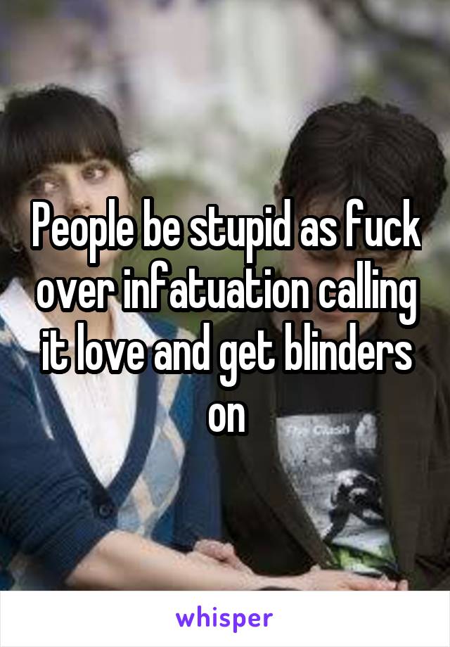 People be stupid as fuck over infatuation calling it love and get blinders on