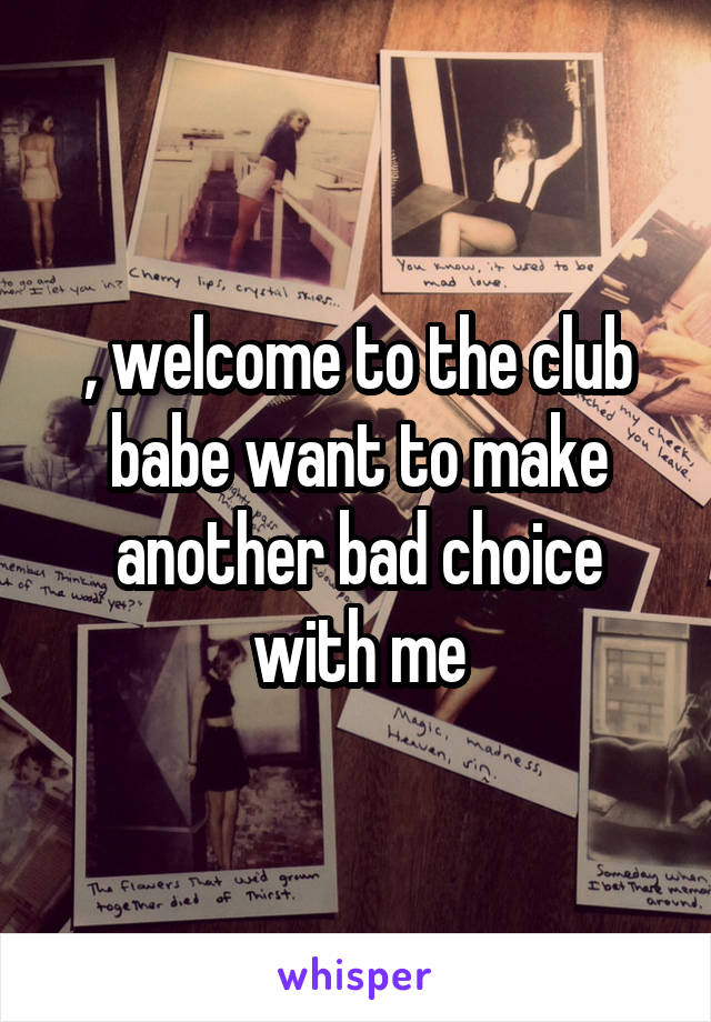 , welcome to the club babe want to make another bad choice with me