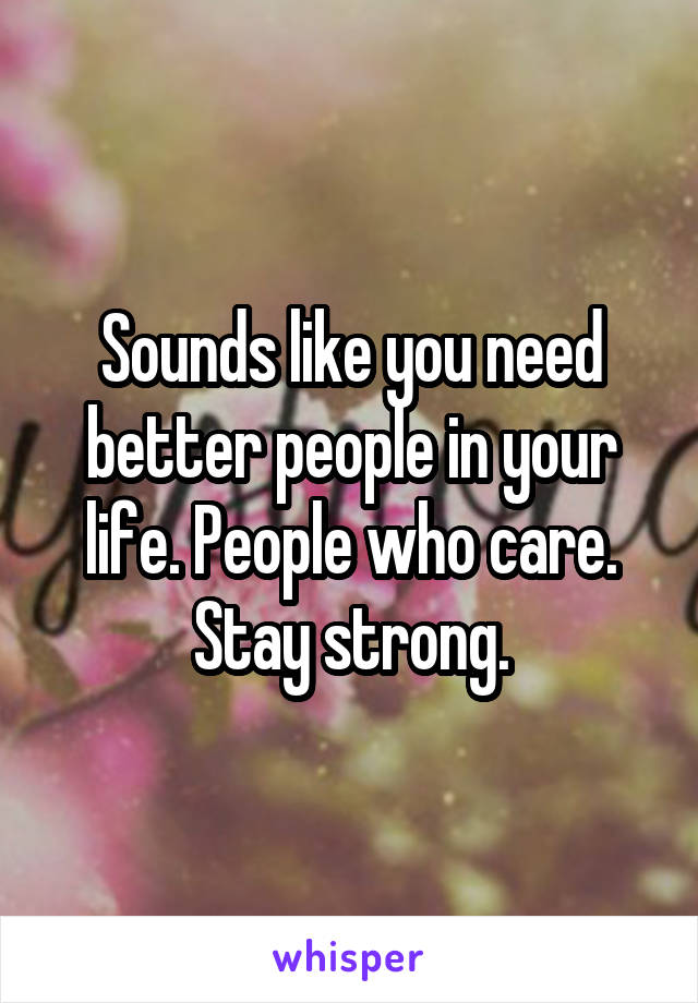 Sounds like you need better people in your life. People who care. Stay strong.
