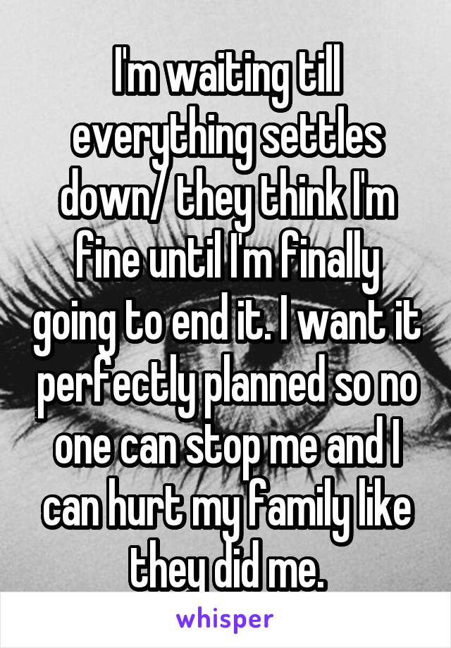 I'm waiting till everything settles down/ they think I'm fine until I'm finally going to end it. I want it perfectly planned so no one can stop me and I can hurt my family like they did me.