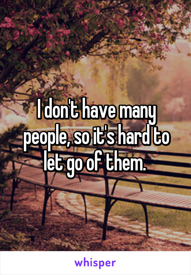 I don't have many people, so it's hard to let go of them. 