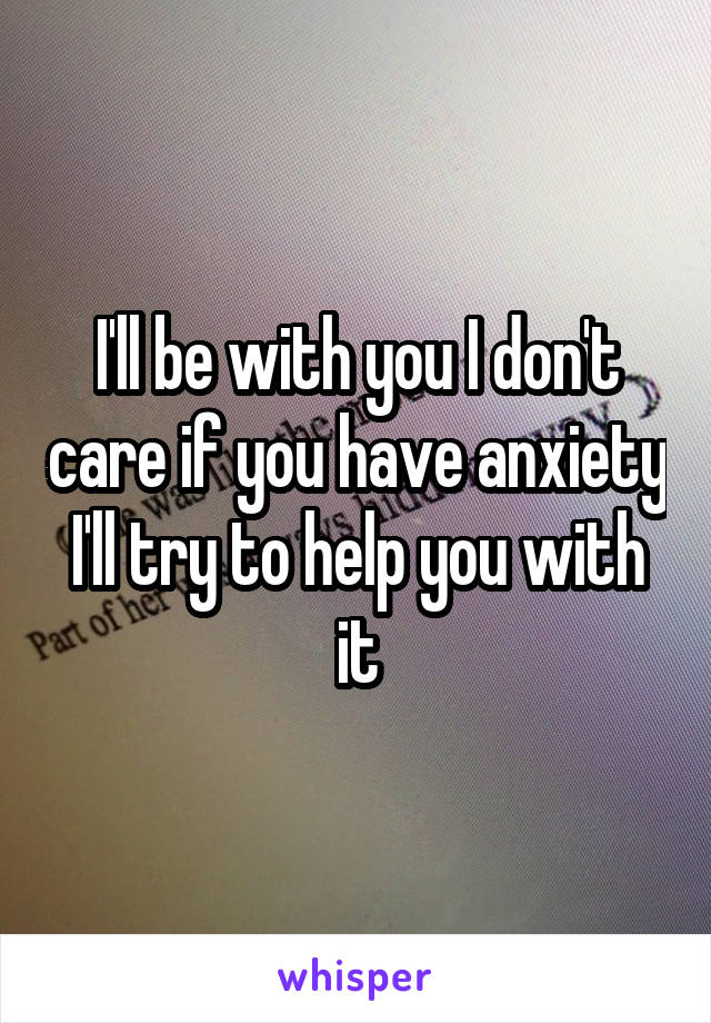 I'll be with you I don't care if you have anxiety I'll try to help you with it