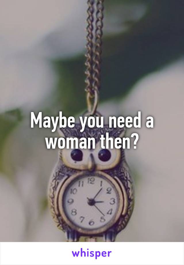 Maybe you need a woman then?