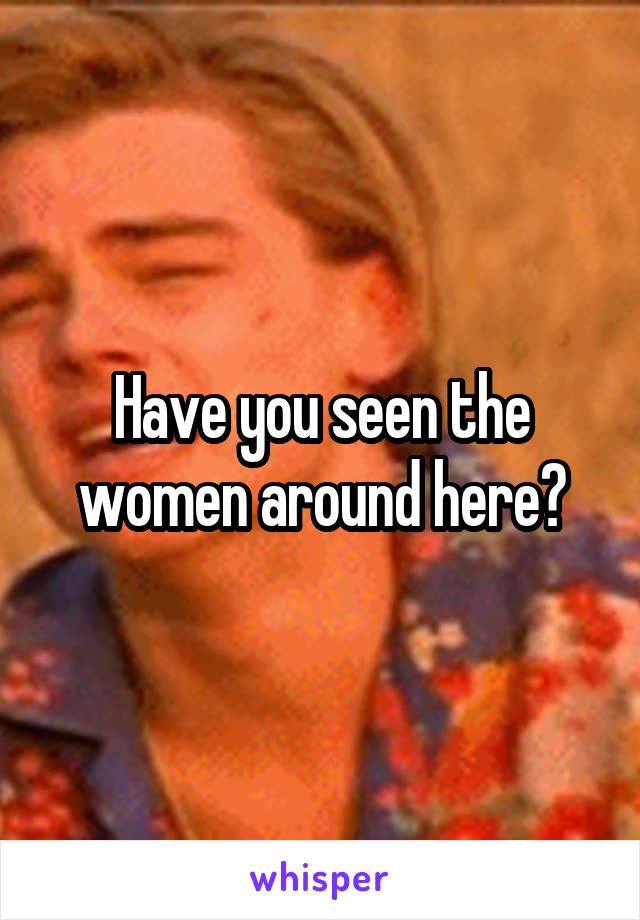 Have you seen the women around here?