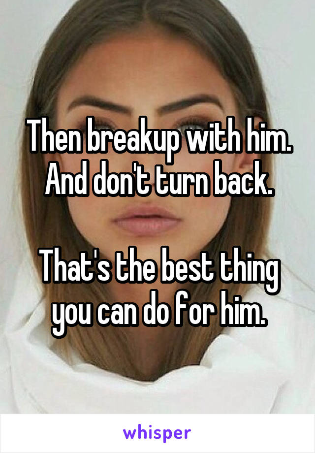 Then breakup with him. And don't turn back.

That's the best thing you can do for him.