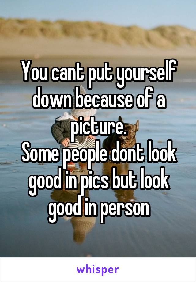 You cant put yourself down because of a picture.
Some people dont look good in pics but look good in person