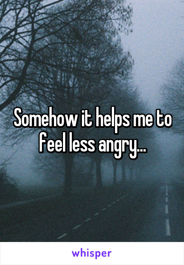 Somehow it helps me to feel less angry...