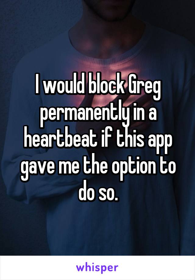 I would block Greg permanently in a heartbeat if this app gave me the option to do so.