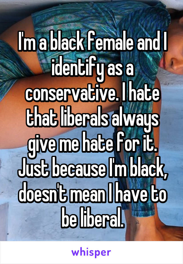 I'm a black female and I identify as a conservative. I hate that liberals always give me hate for it. Just because I'm black, doesn't mean I have to be liberal.