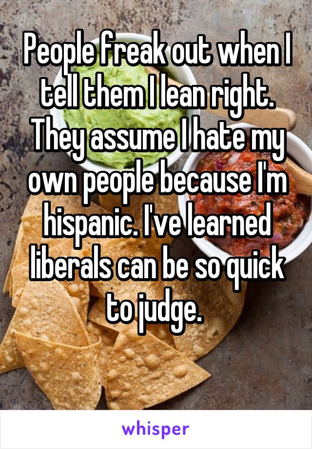 People freak out when I tell them I lean right. They assume I hate my own people because I'm hispanic. I've learned liberals can be so quick to judge. 

