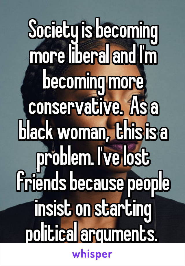 Society is becoming more liberal and I'm becoming more conservative.  As a black woman,  this is a problem. I've lost friends because people insist on starting political arguments. 