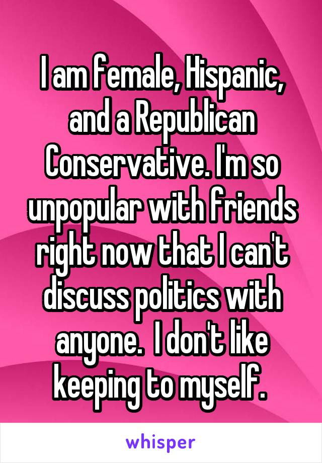 I am female, Hispanic, and a Republican Conservative. I'm so unpopular with friends right now that I can't discuss politics with anyone.  I don't like keeping to myself. 
