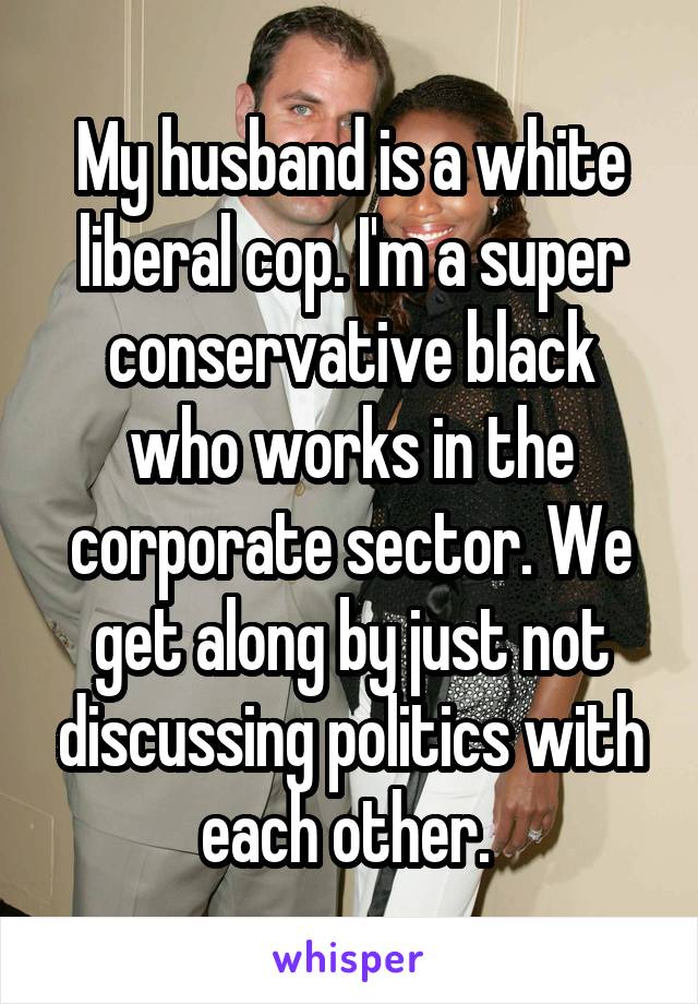 My husband is a white liberal cop. I'm a super conservative black who works in the corporate sector. We get along by just not discussing politics with each other. 