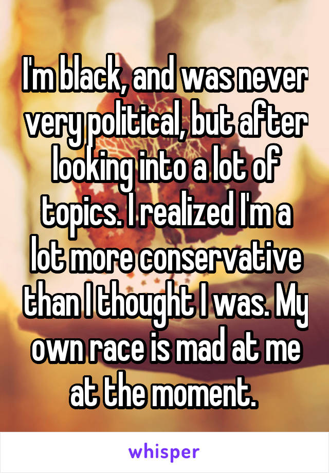 I'm black, and was never very political, but after looking into a lot of topics. I realized I'm a lot more conservative than I thought I was. My own race is mad at me at the moment. 