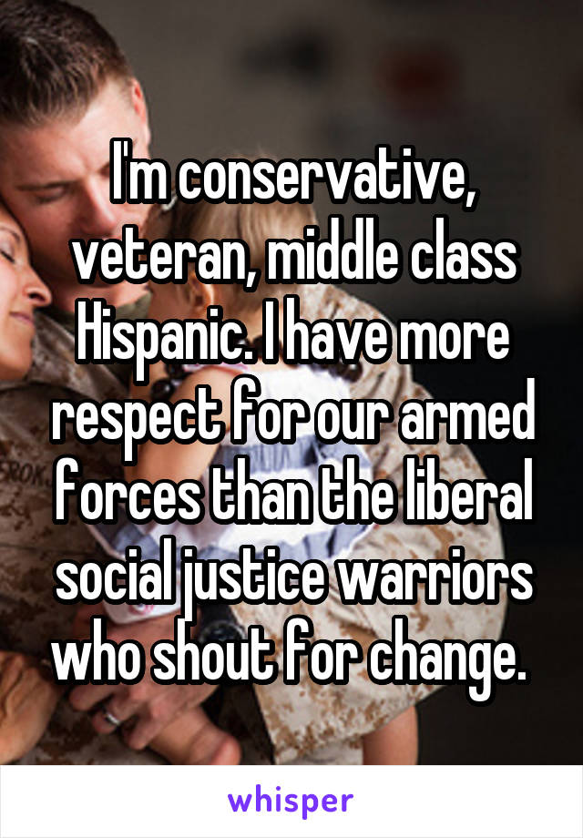 I'm conservative, veteran, middle class Hispanic. I have more respect for our armed forces than the liberal social justice warriors who shout for change. 
