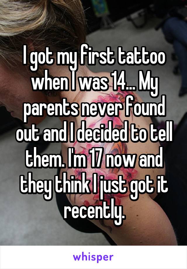 I got my first tattoo when I was 14... My parents never found out and I decided to tell them. I'm 17 now and they think I just got it recently.