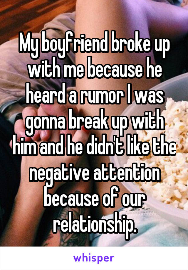 My boyfriend broke up with me because he heard a rumor I was gonna break up with him and he didn't like the negative attention because of our relationship.
