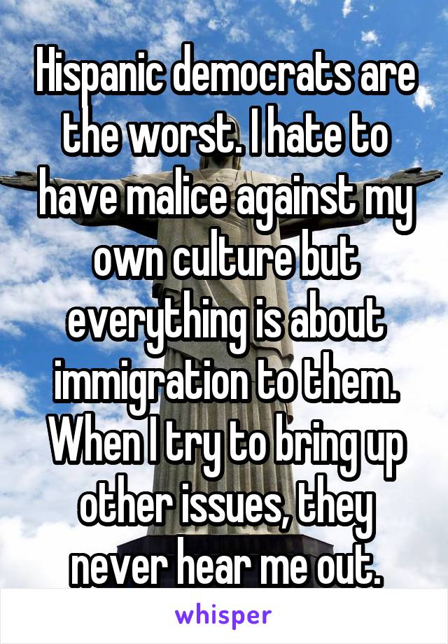 Hispanic democrats are the worst. I hate to have malice against my own culture but everything is about immigration to them. When I try to bring up other issues, they never hear me out.