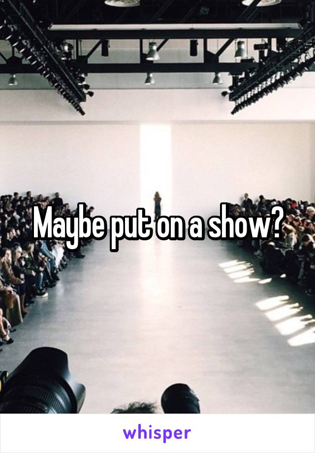 Maybe put on a show?