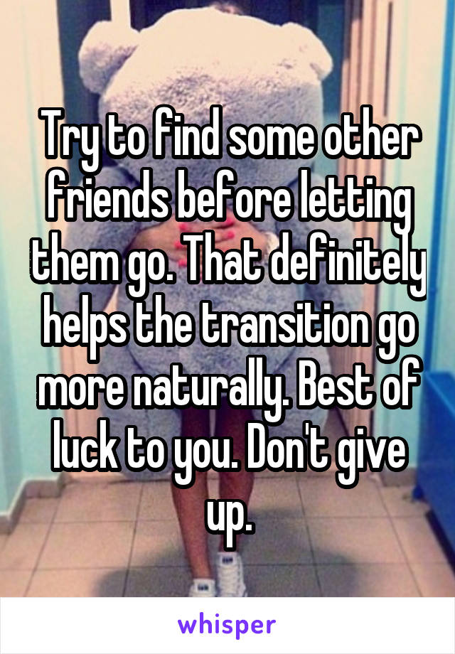 Try to find some other friends before letting them go. That definitely helps the transition go more naturally. Best of luck to you. Don't give up.
