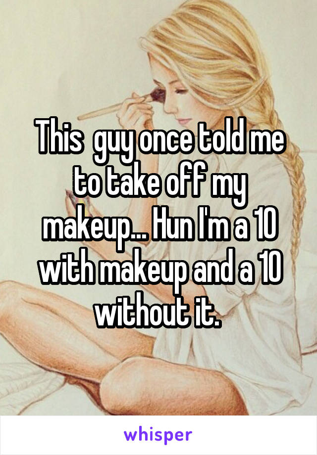 This  guy once told me to take off my makeup... Hun I'm a 10 with makeup and a 10 without it. 