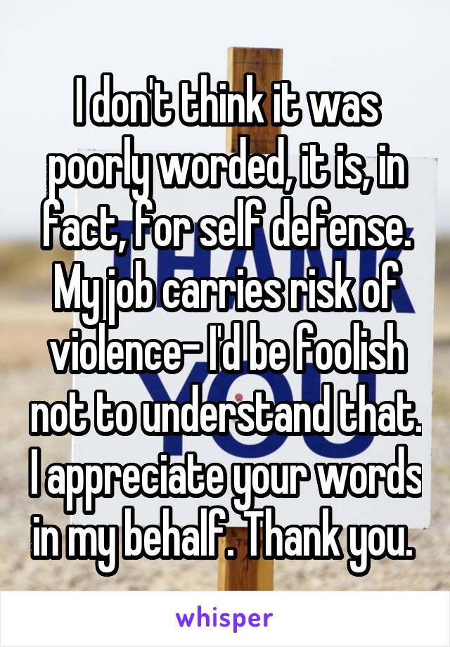 I don't think it was poorly worded, it is, in fact, for self defense. My job carries risk of violence- I'd be foolish not to understand that. I appreciate your words in my behalf. Thank you. 