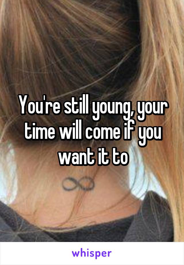 You're still young, your time will come if you want it to