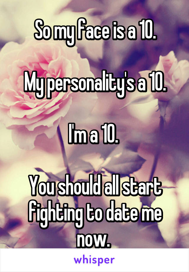 So my face is a 10.

My personality's a 10.

I'm a 10. 

You should all start fighting to date me now. 
