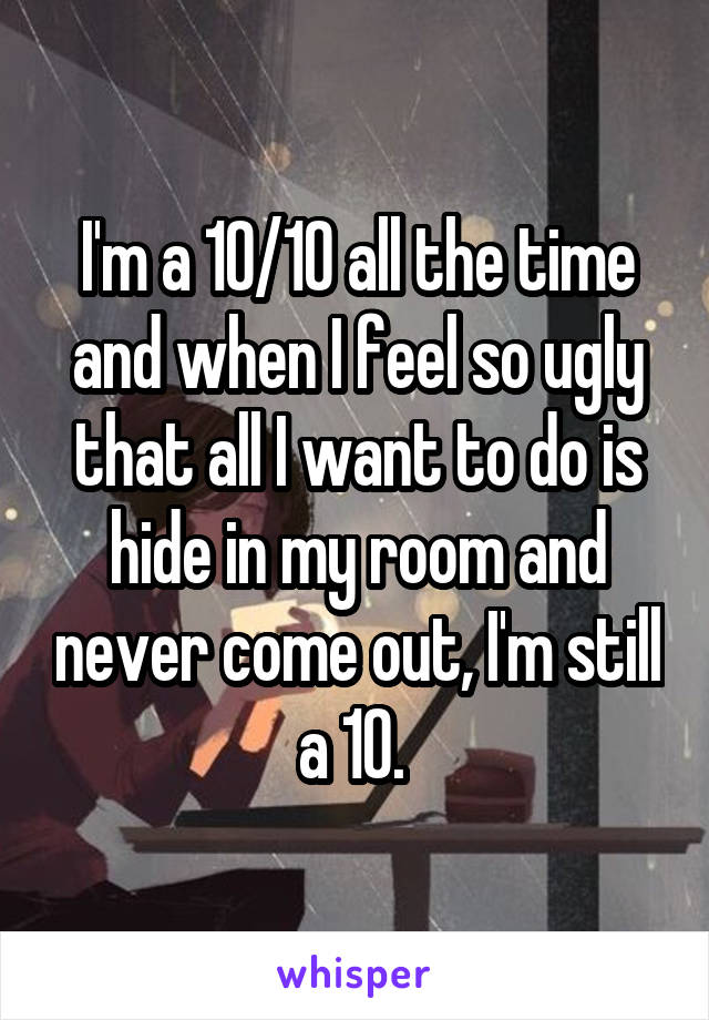 I'm a 10/10 all the time and when I feel so ugly that all I want to do is hide in my room and never come out, I'm still a 10. 
