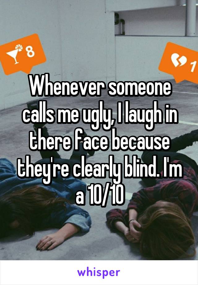 Whenever someone calls me ugly, I laugh in there face because they're clearly blind. I'm a 10/10