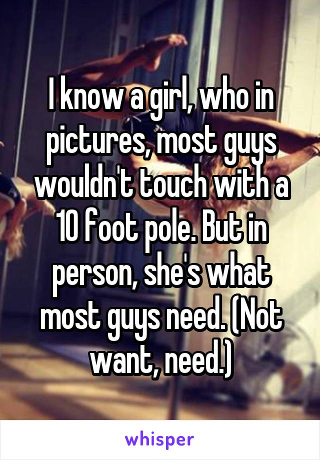 I know a girl, who in pictures, most guys wouldn't touch with a 10 foot pole. But in person, she's what most guys need. (Not want, need.)