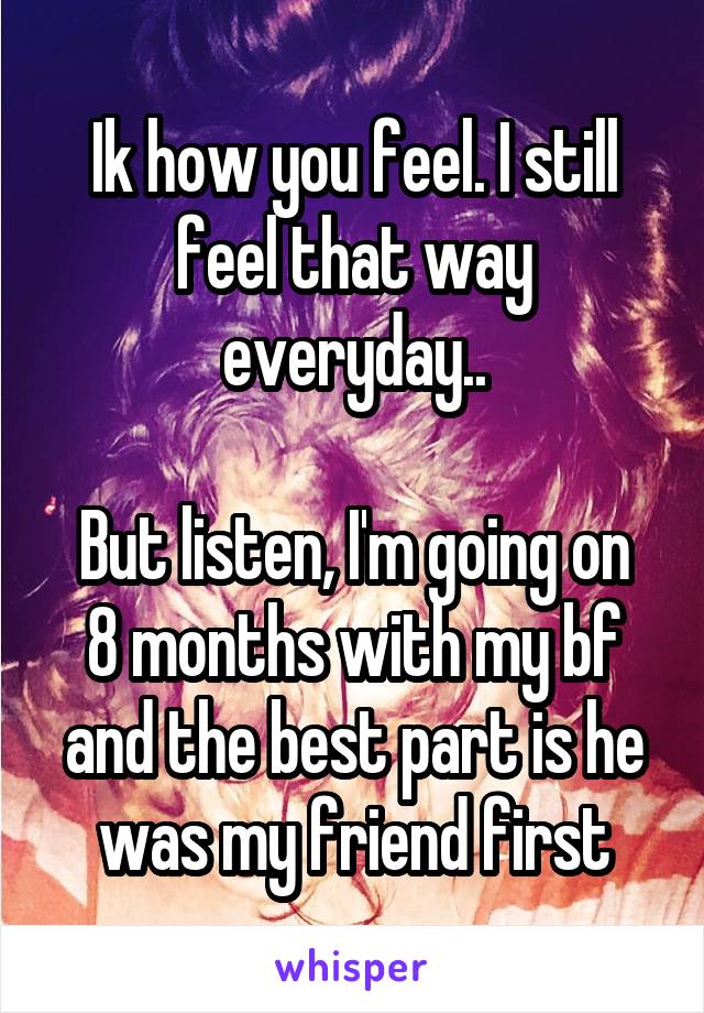 Ik how you feel. I still feel that way everyday..

But listen, I'm going on 8 months with my bf and the best part is he was my friend first