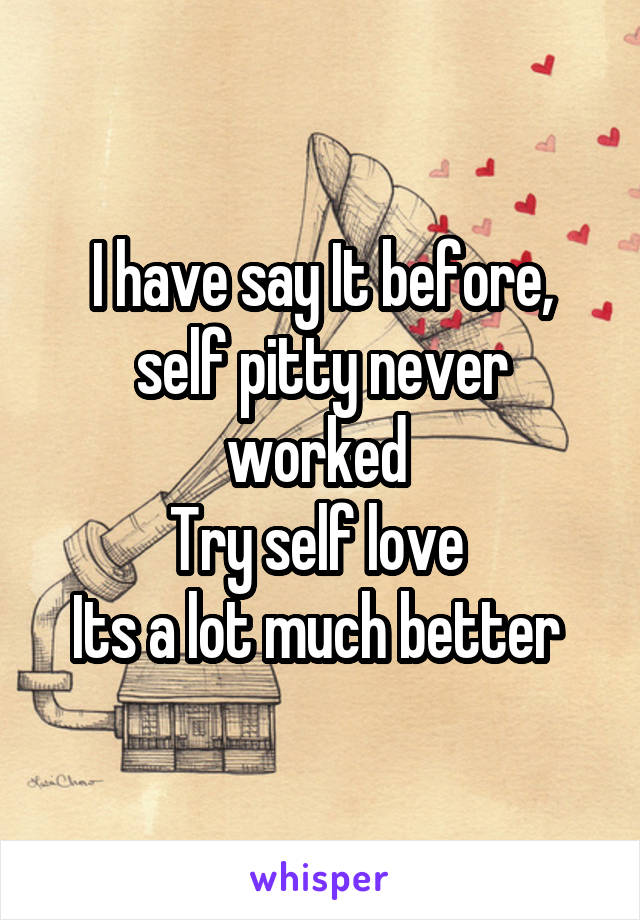 I have say It before, self pitty never worked 
Try self love 
Its a lot much better 