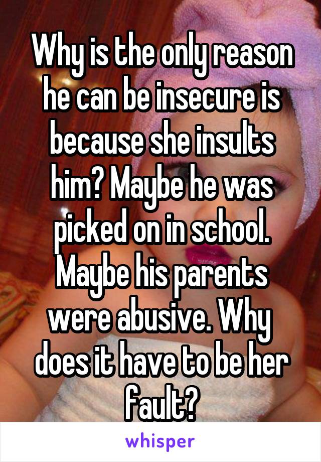 Why is the only reason he can be insecure is because she insults him? Maybe he was picked on in school. Maybe his parents were abusive. Why  does it have to be her fault?