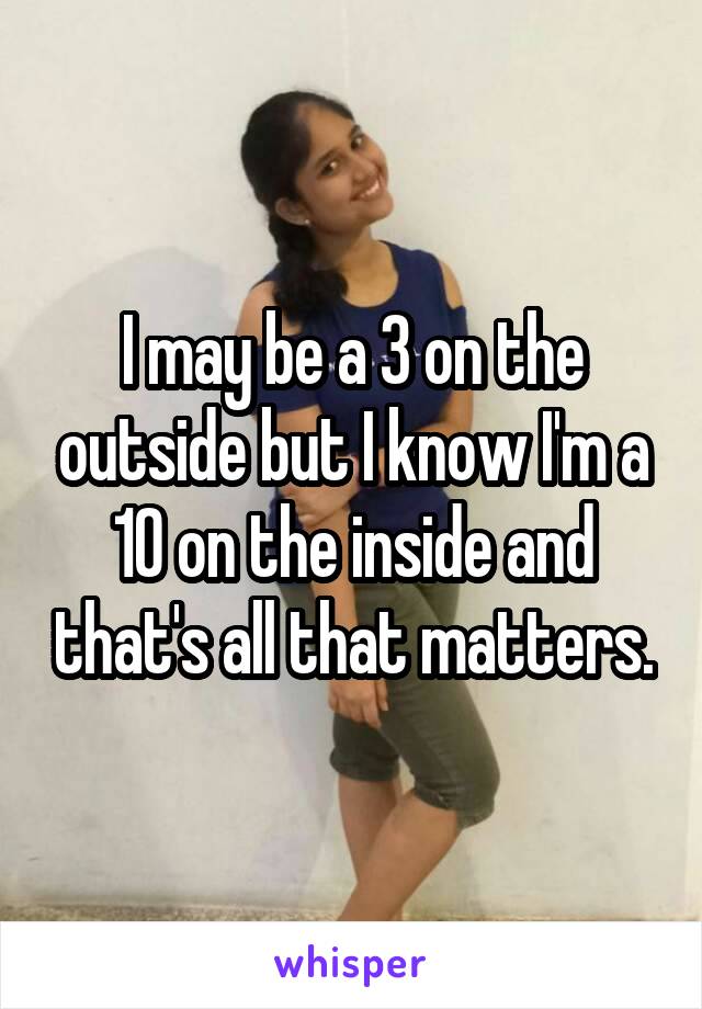 I may be a 3 on the outside but I know I'm a 10 on the inside and that's all that matters.