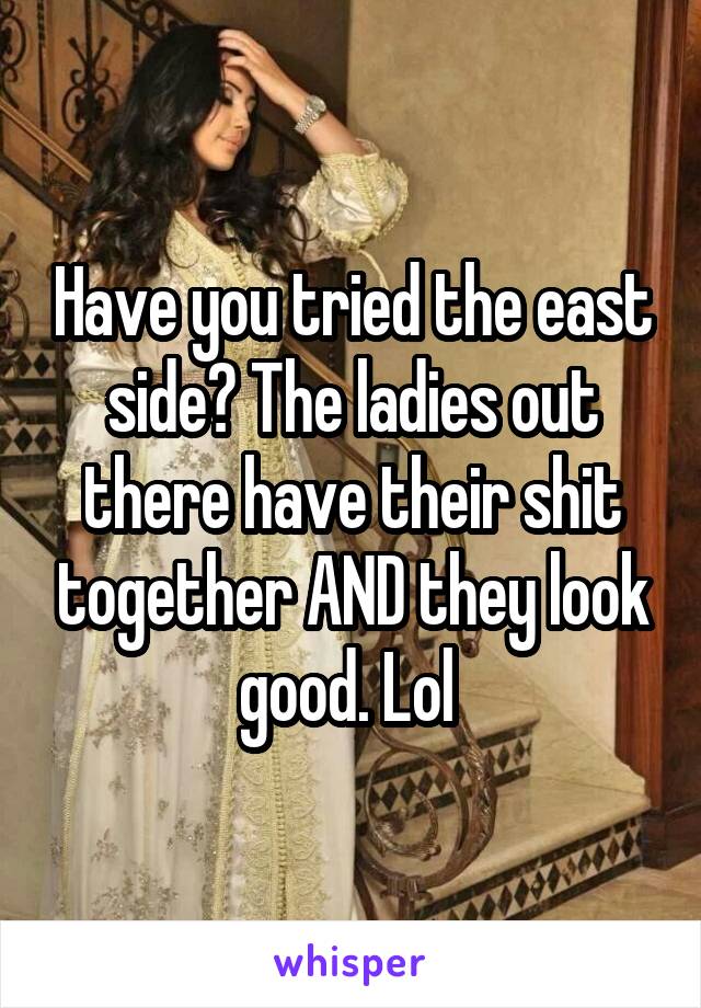 Have you tried the east side? The ladies out there have their shit together AND they look good. Lol 
